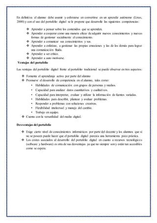 En definitiva el alumno debe asumir y esforzarse en convertirse en un aprendiz autónomo (Livas,
2000) y con el uso del portafolio digital se le propone que desarrolle las siguientes competencias:
 Aprender a pensar sobre los contenidos que se aprenden.
 Aprender a cooperar como una manera eficaz de adquirir nuevos conocimientos y nuevas
formas de gestionar socialmente el conocimiento.
 Aprender a comunicar sus conocimientos y sus.
 Aprender a enfatizar, a gestionar las propias emociones y las de los demás para lograr
una comunicación fluida.
 Aprender a ser crítico.
 Aprender a auto motivarse.
Ventajas del portafolio
Las ventajas del portafolio digital frente al portafolio tradicional se puede observar en tres aspectos:
 Fomenta el aprendizaje activo por parte del alumno
 Promueve el desarrollo de competencia en el alumno, tales como:
• Habilidades de comunicación con grupos de personas y medios.
• Capacidad para analizar datos cuantitativos y cualitativos.
• Capacidad para interpretar, evaluar y utilizar la información de fuentes variadas.
• Habilidades para describir, plantear y avaluar problemas.
• Responder a problemas con soluciones creativas.
• Flexibilidad intelectual y manejo del cambio.
• Trabajo en equipo.
 Cuenta con la versatilidad del medio digital.
Desventajas del portafolio
 Exige cierto nivel de conocimientos informáticos por parte del docente y los alumnos que si
no se poseen puede hacer que el portafolio digital parezca una herramienta poco práctica.
 Los costes asociados al desarrollo del portafolio digital en cuanto a recursos tecnológicos
(software y hardware) es otra de sus desventajas ya que no siempre son y están tan accesibles
como se espera.
 