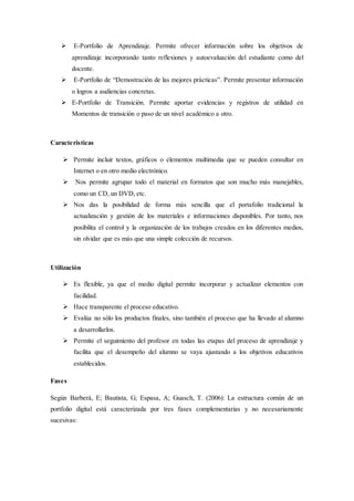  E-Portfolio de Aprendizaje. Permite ofrecer información sobre los objetivos de
aprendizaje incorporando tanto reflexiones y autoevaluación del estudiante como del
docente.
 E-Portfolio de “Demostración de las mejores prácticas”. Permite presentar información
o logros a audiencias concretas.
 E-Portfolio de Transición. Permite aportar evidencias y registros de utilidad en
Momentos de transición o paso de un nivel académico a otro.
Características
 Permite incluir textos, gráficos o elementos multimedia que se pueden consultar en
Internet o en otro medio electrónico.
 Nos permite agrupar todo el material en formatos que son mucho más manejables,
como un CD, un DVD, etc.
 Nos das la posibilidad de forma más sencilla que el portafolio tradicional la
actualización y gestión de los materiales e informaciones disponibles. Por tanto, nos
posibilita el control y la organización de los trabajos creados en los diferentes medios,
sin olvidar que es más que una simple colección de recursos.
Utilización
 Es flexible, ya que el medio digital permite incorporar y actualizar elementos con
facilidad.
 Hace transparente el proceso educativo.
 Evalúa no sólo los productos finales, sino también el proceso que ha llevado al alumno
a desarrollarlos.
 Permite el seguimiento del profesor en todas las etapas del proceso de aprendizaje y
facilita que el desempeño del alumno se vaya ajustando a los objetivos educativos
establecidos.
Fases
Según Barberà, E; Bautista, G; Espasa, A; Guasch, T. (2006): La estructura común de un
portfolio digital está caracterizada por tres fases complementarias y no necesariamente
sucesivas:
 