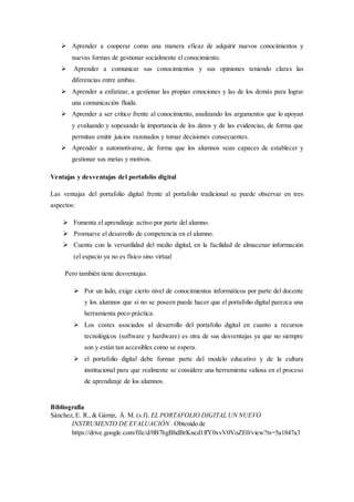  Aprender a cooperar como una manera eficaz de adquirir nuevos conocimientos y
nuevas formas de gestionar socialmente el conocimiento.
 Aprender a comunicar sus conocimientos y sus opiniones teniendo claras las
diferencias entre ambas.
 Aprender a enfatizar, a gestionar las propias emociones y las de los demás para lograr
una comunicación fluida.
 Aprender a ser crítico frente al conocimiento, analizando los argumentos que lo apoyan
y evaluando y sopesando la importancia de los datos y de las evidencias, de forma que
permitan emitir juicios razonados y tomar decisiones consecuentes.
 Aprender a automotivarse, de forma que los alumnos sean capaces de establecer y
gestionar sus metas y motivos.
Ventajas y desventajas del portafolio digital
Las ventajas del portafolio digital frente al portafolio tradicional se puede observar en tres
aspectos:
 Fomenta el aprendizaje activo por parte del alumno.
 Promueve el desarrollo de competencia en el alumno.
 Cuenta con la versatilidad del medio digital, en la facilidad de almacenar información
(el espacio ya no es físico sino virtual
Pero también tiene desventajas.
 Por un lado, exige cierto nivel de conocimientos informáticos por parte del docente
y los alumnos que si no se poseen puede hacer que el portafolio digital parezca una
herramienta poco práctica.
 Los costes asociados al desarrollo del portafolio digital en cuanto a recursos
tecnológicos (software y hardware) es otra de sus desventajas ya que no siempre
son y están tan accesibles como se espera.
 el portafolio digital debe formar parte del modelo educativo y de la cultura
institucional para que realmente se considere una herramienta valiosa en el proceso
de aprendizaje de los alumnos.
Bibliografía
Sánchez, E. R.,& Gámiz, Á. M. (s.f). EL PORTAFOLIO DIGITAL UN NUEVO
INSTRUMENTO DE EVALUACIÓN . Obtenido de
https://drive.google.com/file/d/0B7hgBhdBrKncd1lfY0xvV0VoZE0/view?ts=5a1847a3
 