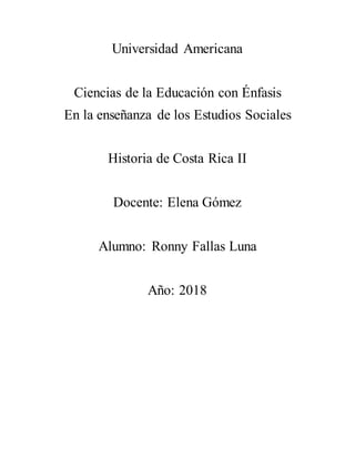 Universidad Americana
Ciencias de la Educación con Énfasis
En la enseñanza de los Estudios Sociales
Historia de Costa Rica II
Docente: Elena Gómez
Alumno: Ronny Fallas Luna
Año: 2018
 