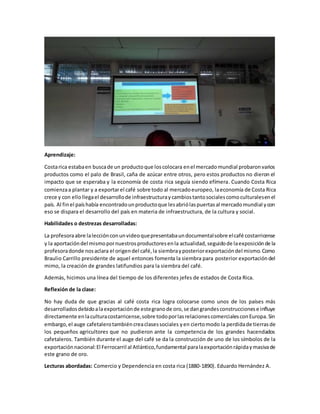 Aprendizaje:
Costarica estabaen buscade un productoque loscolocara enel mercadomundial probaronvarios
productos como el palo de Brasil, caña de azúcar entre otros, pero estos productos no dieron el
impacto que se esperaba y la economía de costa rica seguía siendo efímera. Cuando Costa Rica
comienzaa plantar y a exportarel café sobre todo al mercadoeuropeo, laeconomía de Costa Rica
crece y con ellollegael desarrollode infraestructuraycambiostantosocialescomoculturalesenel
país. Al finel paíshabía encontradounproductoque lesabriólaspuertasal mercadomundial ycon
eso se dispara el desarrollo del país en materia de infraestructura, de la cultura y social.
Habilidades o destrezas desarrolladas:
La profesoraabre lalecciónconunvideoquepresentabaundocumentalsobre elcafé costarricense
y la aportacióndel mismopornuestrosproductoresenla actualidad,seguidode laexposiciónde la
profesoradonde nosaclara el origendel café,la siembrayposteriorexportacióndel mismo.Como
Braulio Carrillo presidente de aquel entonces fomenta la siembra para posterior exportacióndel
mimo, la creación de grandes latifundios para la siembra del café.
Además, hicimos una línea del tiempo de los diferentes jefes de estados de Costa Rica.
Reflexión de la clase:
No hay duda de que gracias al café costa rica logra colocarse como unos de los países más
desarrolladosdebidoalaexportaciónde estegranode oro,se dangrandesconstruccionese influye
directamente enlaculturacostarricense,sobre todoporlasrelacionescomercialesconEuropa.Sin
embargo,el auge cafetalerotambiéncreaclasessociales yen ciertomodo la perdidade tierrasde
los pequeños agricultores que no pudieron ante la competencia de los grandes hacendados
cafetaleros. También durante el auge del café se da la construcción de uno de los símbolos de la
exportaciónnacional:El Ferrocarril al Atlántico,fundamental paralaexportaciónrápidaymasivade
este grano de oro.
Lecturas abordadas: Comercio y Dependencia en costa rica (1880-1890). Eduardo Hernández A.
 