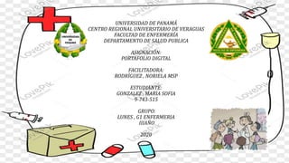 UNIVERSIDAD DE PANAMÁ
CENTRO REGIONAL UNIVERSITARIO DE VERAGUAS
FACULTAD DE ENFERMERÍA
DEPARTAMENTO DE SALUD PUBLICA
ASIGNACIÓN:
PORTAFOLIO DIGITAL
FACILITADORA:
RODRÍGUEZ , NORIELA MSP
ESTUDIANTE:
GONZALEZ , MARIA SOFIA
9-743-515
GRUPO:
LUNES , G1 ENFERMERIA
IIIAÑO
2020
 