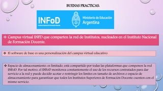BUENAS PRACTICAS:
 Campus virtual INFD que comparten la red de Institutos, nucleados en el Instituto Nacional
de Formación Docente.
 El software de base es una personalización del campus virtual educativo.
 Espacio de almacenamiento: es limitado, está compartido por todas las plataformas que componen la red
INFoD. Por tal motivo, el INFoD monitorea constantemente el uso de los recursos contratados para dar
servicio a la red y puede decidir acotar o restringir los límites en tamaño de archivos o espacio de
almacenamiento para garantizar que todos los Institutos Superiores de Formación Docente cuenten con el
mismo servicio.
 