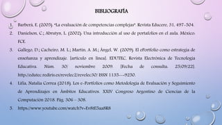 BIBLIOGRAFÍA
1. Barberá, E. (2005). “La evaluación de competencias complejas”. Revista Educere, 31, 497-504.
2. Danielson, C.; Abrutyn, L. (2002): Una introducción al uso de portafolios en el aula. México:
FCE.
3. Gallego, D.; Cacheiro, M. L.; Martín, A. M.; Ángel, W. (2009). El ePortfolio como estrategia de
enseñanza y aprendizaje. [artículo en línea]. EDUTEC, Revista Electrónica de Tecnología
Educativa. Núm. 30/ noviembre 2009. [Fecha de consulta: 25/09/22].
http://edutec.rediris.es/revelec2/revelec30/ ISSN 1135--‐9250.
4. Lifia, Natalia Correa (2018). Los e-Portfolios como Metodología de Evaluación y Seguimiento
de Aprendizajes en Ámbitos Educativos. XXIV Congreso Argentino de Ciencias de la
Computación 2018. Pág. 306 – 308.
5. https://www.youtube.com/watch?v=Ev8tE5aa8R8
 
