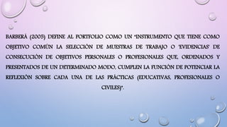 BARBERÁ (2005) DEFINE AL PORTFOLIO COMO UN "INSTRUMENTO QUE TIENE COMO
OBJETIVO COMÚN LA SELECCIÓN DE MUESTRAS DE TRABAJO O 'EVIDENCIAS' DE
CONSECUCIÓN DE OBJETIVOS PERSONALES O PROFESIONALES QUE, ORDENADOS Y
PRESENTADOS DE UN DETERMINADO MODO, CUMPLEN LA FUNCIÓN DE POTENCIAR LA
REFLEXIÓN SOBRE CADA UNA DE LAS PRÁCTICAS (EDUCATIVAS, PROFESIONALES O
CIVILES)".
 
