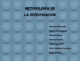 1
METODOLOGÍA DE
LA INVESTIGACIÓN
Jhonny Alvarado
Diana Domínguez
Marlyn Rojas
Darmara Silva
Investigación I
Prof. Anaida Escalona.
Matemática.
 