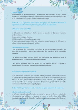 Cómo lo aplico?
Primeramente en mi conocimiento y mi habilidad. En la escuela lo voy a aplicar
cuando sea docente porque tengo que tener conocimiento necesario para dar clase
en un centro educativo, ya que esa ley tiene muchas reglas.
Unidad # 5. La supervisión como apoyo pedagógico en el Sistema Nacional de
supervisión educativa método y técnica y plan general de supervisión.
1.Principios rectores del SNSE.
1. Educación de calidad para todos como un asunto de Derechos Humanos
fundamentales.
2. Acompañar más que fiscalizar.
3. Objetividad imparcialidad y transparencia.
4. Los resultados de la supervisión son relevantes para el proceso de definición de
política educativa y de mejora de la calidad.
2.Supuesto y compromiso.
. Los propósitos, los contenidos curriculares y los aprendizajes esperados son
conocidos, promovidos y puesto en práctica por los miembros de la comunidad
educativa.
. El centro educativo funciona como una comunidad de aprendizaje que se
responsabiliza por los logros de todos los estudiantes.
. El centro educativo hace un buen uso del tiempo escolar y aprovecha
eficientemente los recursos humanos y materiales disponibles.
3.El currículo y la gestión de la calidad.
Es un instrumento normativo que describe, define y orienta el quehacer de la escuela
en función del aprendizaje de los estudiantes, mediante el desarrollo de los procesos
del aula de clase, enfatizando el contexto insumos, procesos y los productos, los
cuales responden a un enfoque curricular determinado, priorizando la calidad y
pertinencia en todas las acciones pedagógicas.
Unidad # 6. El supervisor como tutor virtual en apoyo al estudiante de educación.
1.Qué es la educación virtual?
Se refiere a una variedad de formatos de enseñanza que no involucran a estudiantes
e instructores que colaboran en persona al menos no en la misma sala. Si bien
algunas de esta formas de Educación implican reuniones en tiempo real, el docente y
 