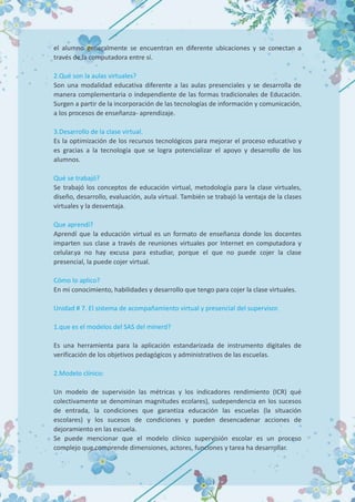 el alumno generalmente se encuentran en diferente ubicaciones y se conectan a
través de la computadora entre sí.
2.Qué son la aulas virtuales?
Son una modalidad educativa diferente a las aulas presenciales y se desarrolla de
manera complementaria o independiente de las formas tradicionales de Educación.
Surgen a partir de la incorporación de las tecnologías de información y comunicación,
a los procesos de enseñanza- aprendizaje.
3.Desarrollo de la clase virtual.
Es la optimización de los recursos tecnológicos para mejorar el proceso educativo y
es gracias a la tecnología que se logra potencializar el apoyo y desarrollo de los
alumnos.
Qué se trabajó?
Se trabajó los conceptos de educación virtual, metodología para la clase virtuales,
diseño, desarrollo, evaluación, aula virtual. También se trabajó la ventaja de la clases
virtuales y la desventaja.
Que aprendí?
Aprendí que la educación virtual es un formato de enseñanza donde los docentes
imparten sus clase a través de reuniones virtuales por Internet en computadora y
celular.ya no hay excusa para estudiar, porque el que no puede cojer la clase
presencial, la puede cojer virtual.
Cómo lo aplico?
En mi conocimiento, habilidades y desarrollo que tengo para cojer la clase virtuales.
Unidad # 7. El sistema de acompañamiento virtual y presencial del supervisor.
1.que es el modelos del SAS del minerd?
Es una herramienta para la aplicación estandarizada de instrumento digitales de
verificación de los objetivos pedagógicos y administrativos de las escuelas.
2.Modelo clínico:
Un modelo de supervisión las métricas y los indicadores rendimiento (ICR) qué
colectivamente se denominan magnitudes ecolares), sudependencia en los sucesos
de entrada, la condiciones que garantiza educación las escuelas (la situación
escolares) y los sucesos de condiciones y pueden desencadenar acciones de
dejoramiento en las escuela.
Se puede mencionar que el modelo clínico supervisión escolar es un proceso
complejo que comprende dimensiones, actores, funciones y tarea ha desarrollar.
 