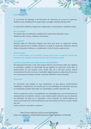 3.Modelo reflexivo:
Es una forma de liderazgo y de formación de relaciones en la que un supervisor
facilita la auto-rreflexión de el supervisado o de algún miembro del personal.
La supervisión reflexivas requiere de colaboración, comunicación y confianza mutua.
Que se trabajó?
Se trabajó sobre los diferentes modelos de la supervisión educativa como:
Modelo de SAS, clínicos, reflexivo y interactivo.
Que aprendí?
Aprendí sobre los diferentes modelos que tiene que tener un supervisor escolar,
también aprendí que el modelo reflexivo es cuando un supervisor reflexiona ante de
hablar, demuestra confianza, es colaborador y tienen muchas experiencias.
Como lo aplico?
En mi conocimiento y en mi aptitud, porque tanto como el supervisor tienen que
fomentar esos modelos, nosotros tenemos que fomentarlo también.
Cuál fue la experiencia que tuviste al hacer este portafolio?
Mi experiencia fue bien y mal, bien porque obtuve conocimiento sobre que significa
un portafolio, también lo relacionado de que significa un supervisor como ellos se
desenvuelven en una escuela, como tienen que ser y fue bien porque obtuve
conocimiento de cómo se hace un portafolio digital porque yo sabía hacerlo manual.
Fue mal porque me estrese muchos y tube que dedicarle muchos tiempos.
Conclusión:
En conclusión este trabajo es muy importante, ya que genera conocimientos,
habilidades y experiencia, nos enseña que es una estrategia de evaluación para que
los estudiantes puedan desarrollar sus capacidades y pueden aprender más.
Tanto el supervisor como el acompañante son estrategias que usa el minerd para la
evaluación de los docentes. Gracias a esta materia pude reconocer que los docentes
los evaluaban así, para ver su capacidad y como imparten sus clases.Pudimos ver
como se estructura los centros educativos que se estructura en torno a cuatro niveles
que son:
Inicial, primario, secundario y superior.
https://www.slideshare.net/secret/pL3QjAIWsYllpv
https://es.slideshare.net/MaribelNuezDiaz/portafolio-digitaldocx-257633545
 
