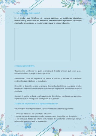 1. Que es la supervisión escolar?
Es el medio para fortalecer de manera oportuna los problemas educativos
coordinando y estimulando los elementos interrelacionados ejecutando y haciendo
efectivo los procesos que se requieren para lograr la calidad educativa.
2. Proceso administrativo.
Organización: La idea es ver quién se encargará de cada tarea en qué orden y qué
estructura tendrá el proyecto en su ejecución.
Planificación: trata de programar las tareas a realizar y resolver las cuestiones
pertinentes que más tarde se ejecutarán.
Dirección: la dirección no solo se encarga de mandar, también se encarga de ayudar,
respaldar e intervenir ante cualquier conflicto que se presente en la consecución de
objetivos.
Control: el control se basa en el seguimiento de métricas confiables que permiten
supervisar que se conseguirán los objetivos más grandes.
3.Cuáles son los principios de la supervisión educativa?
Los principios más importantes de supervisión educativa son los siguientes:
1. Debe ser adoptada por un sistema educativo.
2. Actuar democráticamente todos los que participan tienen libertad de opinión.
3. Ser inclusiva, todos los actores del proceso de enseñanza aprendizaje reciben
orientación y asistencia de la supervisión.
 