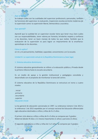 Que se trabajó?
Se trabajó cuáles son las cualidades del supervisor profesional y personales, también
las funciones del supervisor, la evaluación, Insperccion escolar,corriente modernas de
la supervisión como: la supervisión liberal, Democrática y aucratica.
Que aprendí?
Aprendí que la cualidad de un supervisor escolar tiene que tener muy claro cuáles
son sus responsabilidades, tener valores,ser honesto, brindarles respeto y confianza
a los docentes, tener un buen manejo de todos los que realize .También que la
evaluación de la supervisión es para lograr un mejoramiento de la enseñanza-
aprendizaje en los docentes.
Cómo lo aplico?
en mi y mi pensamiento, habilidad, capacidad, conocimiento y en la escuela.
Unidad III. La supervisión actual en la República Dominicana su base legal.
1. Sistema educativo dominicano.
El sistema educativo generalmente se refiere a la educación pública y Privada desde
la primera infancia hasta la escuela secundaria.
Es un medio de apoyo a la gestión institucional y pedagógica concebida y
desarrollado con el propósito de monitorear la tarea del centro.
El sistema educativo de la República Dominicana se estructura en torno a cuatro
niveles:
. inicial
.primario
.secundario
.superior
Educación inicial:
La ley general de educación sancionada en 1997. La ordenanza número 3 de 2013 y
la ordenanza 1 de 2015 expedidas por el consejo nacional de Educación diferenciado
siglo educativo destinados a niños y niñas de 0 a 5 años.
El primer ciclo abarca a niños y niñas de 0 a 3 años se compone por 3 grados:
Maternal (desde 45 días a 11 meses) importantes (1 años) y parvulos (2 años).
El segundo ciclo abarca a niños y niñas de 3 a 5 años. Se compone por 3 grados:
 