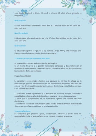 pre kinder (3 años) el kínder (4 años) y primario (5 años) el pre primario es
obligatorio.
Nivel primario:
El nivel primario está orientado a niños de 6 a 11 años se divide en dos ciclos de 3
años cada uno.
Nivel Secundario:
Está orientado a los adolescentes de 12 a 17 años. Está dividida en dos ciclos de 3
años cada uno.
Nivel superior:
La educación superior se rige por la ley número 139 de 2007 y está orientada a los
jóvenes que culminan un estudio de nivel secundario.
2. Sistema nacional de supervisión educativa.
La supervisión como apoyo institucional y pedagógico.
Es un medio de apoyo a la gestión institucional concebido y desarrollado con el
propósito de monitorear las tareas del centro y centralizar la función de control sobre
los resultados de los aprendizajes.
Propósitos del (SNSE)
Se constituye en un medio efectivo para asegurar los niveles de calidad de la
educación ya que son determinados por los lineamientos de política educativa del
minerd y las directrices técnicas de la direcciones de niveles y modalidades, currículo
y sus sistemas educativos.
1. Monitorea brinda seguimiento a la ejecución de currículo en todo su niveles y
modalidades, así como a los distintos planes programa y proyectos educativos.
2. Velar por el cumplimiento de las normativas vigentes del sistema educativo
dominicano.
3. Facilitar los canales de comunicación (ida y vuelta) entre las diversas instancias del
sistema así como la promoción de su propia evaluación.
3. Acompañamiento
Se caracteriza por propiciar apoyo, colaboración, reflexión y ayuda entre los
acompañados (as) y su acompañante en un clima de respeto a la persona.
 