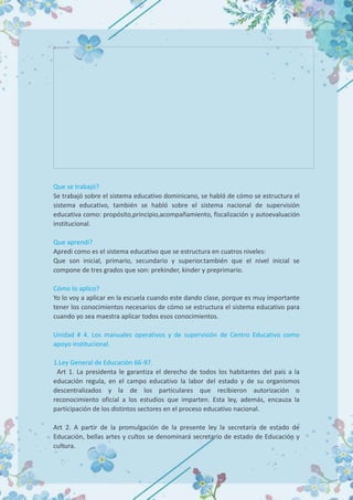 Que se trabajó?
Se trabajó sobre el sistema educativo dominicano, se habló de cómo se estructura el
sistema educativo, también se habló sobre el sistema nacional de supervisión
educativa como: propósito,principio,acompañamiento, fiscalización y autoevaluación
institucional.
Que aprendí?
Apredi como es el sistema educativo que se estructura en cuatros niveles:
Que son inicial, primario, secundario y superior.también que el nivel inicial se
compone de tres grados que son: prekinder, kinder y preprimario.
Cómo lo aplico?
Yo lo voy a aplicar en la escuela cuando este dando clase, porque es muy importante
tener los conocimientos necesarios de cómo se estructura el sistema educativo para
cuando yo sea maestra aplicar todos esos conocimientos.
Unidad # 4. Los manuales operativos y de supervisión de Centro Educativo como
apoyo institucional.
1.Ley General de Educación 66-97.
Art 1. La presidenta le garantiza el derecho de todos los habitantes del país a la
educación regula, en el campo educativo la labor del estado y de su organismos
descentralizados y la de los particulares que recibieron autorización o
reconocimiento oficial a los estudios que imparten. Esta ley, además, encauza la
participación de los distintos sectores en el proceso educativo nacional.
Art 2. A partir de la promulgación de la presente ley la secretaría de estado de
Educación, bellas artes y cultos se denominará secretario de estado de Educación y
cultura.
 