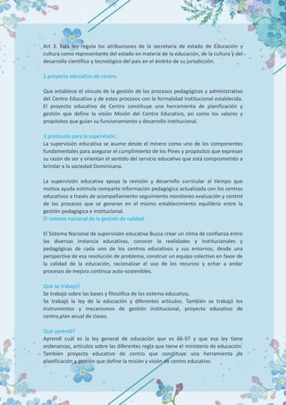 Art 3. Esta ley regula los atribuciones de la secretaría de estado de Educación y
cultura como representante del estado en materia de la educación, de la cultura y del
desarrollo científico y tecnológico del país en el ámbito de su jurisdicción.
2.proyecto educativo de centro.
Que establece el vínculo de la gestión de los procesos pedagógicos y administrativo
del Centro Educativo y de estos procesos con la formalidad institucional establecida.
El proyecto educativo de Centro constituye una herramienta de planificación y
gestión que define la visión Misión del Centro Educativo, así como los valores y
propósitos que guían su funcionamiento y desarrollo institucional.
3.protocolo para la supervisión.
La supervisión educativa se asume desde el minero como uno de los componentes
fundamentales para asegurar el cumplimiento de los Pines y propósitos que expresan
su razón de ser y orientan el sentido del servicio educativo que está comprometido a
brindar a la sociedad Dominicana.
La supervisión educativa apoya la revisión y desarrollo curricular al tiempo que
motiva ayuda estimula comparte información pedagógica actualizada con los centros
educativos a través de acompañamiento seguimiento monitoreo evaluación y control
de los procesos que se generan en el mismo establecimiento equilibrio entre la
gestión pedagógica e institucional.
El sistema nacional de la gestión de calidad.
El Sistema Nacional de supervisión educativa Busca crear un clima de confianza entre
las diversas instancia educativas, conocer la realidades y institucionales y
pedagógicas de cada uno de los centros educativos y sus entornos, desde una
perspectiva de esa resolución de problema, construir un equipo colectivo en favor de
la calidad de la educación, racionalizar el uso de los recursos y echar a andar
procesos de mejora continua auto-sostenibles.
Que se trabajó?
Se trabajó sobre las bases y filosófica de los sistema educativo,
Se trabajó la ley de la educación y diferentes artículos. También se trabajó los
instrumentos y mecanismos de gestión institucional, proyecto educativo de
centro,plan anual de clases.
Qué aprendí?
Aprendí cuál es la ley general de educación que es 66-97 y que esa ley tiene
ordenanzas, artículos sobre las diferentes regla que tiene el ministerio de educación.
También proyecto educativo de centro que constituye una herramienta de
planificación y gestión que define la misión y visión de centro educativo.
 