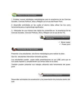 1. Emplear nuevas estrategias metodológicas para la enseñanza de las Ciencias 
Sociales, Ciencias Políticas, ética y Religión con el uso del Power Point. 
2. desarrollar actividades en las cuales el alumno deba utilizar las tics como 
herramienta para un aprendizaje significativo 
3. Interpretar de una manera más rápida los contenidos en la enseñanza de las 
Ciencias Sociales, Ciencias Políticas, ética y Religión con el uso de las TIC. 
 Movie maker 
 Power point 
Presentar a los estudiantes otra forma metodológica para realizar la clase. 
Que los estudiantes interactúen tomando apuntes. 
Los estudiantes pueden copiar estas presentaciones en sus USB, para que en 
sus casas repasen o complementen sus temas vistos en la clase. 
También pueden presentar sus trabajos utilizando esta herramienta del power 
point 
Desarrollar actividades de socialización y de presentación de productos dentro del 
aula 
