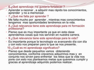  6.¿Qué aprendizaje me gustaría fortalecer ?
 Aprender a razonar , a adquirir mas rápido los conocimientos,
  aprender y no a memorizar.
 7.¿Qué me falta por aprender ?
 Me falta mucho por aprender , mientras mas conocimientos
  tengamos mas oportunidades tendremos en la vida.
 8.¿Qué relevancia tiene este aprendizaje para mi formación
  profesional?
 Pienso que es muy importante ya que en esta clase
  aprendemos cosas que nos servirán en nuestra carrera.
 9.¿Qué relevancia tiene este aprendizaje para la vida?
 Es importante porque la tecnología va avanzando día con día
  y con esto nos preparan para lo que se nos presente.
 10.¿Cuál es mi aprendizaje significativo?
 Pienso que desde pequeños vamos obteniendo
  conocimientos, conforme crecemos adquirimos mas y en
  conjunto nos sirven para enfrentar los retos que la vida nos
  pone con esto nos planteamos metas que queremos cumplir y
  gracias al aprendizaje adquirido podemos realizar.
 