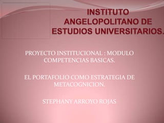 PROYECTO INSTITUCIONAL : MODULO
     COMPETENCIAS BASICAS.

EL PORTAFOLIO COMO ESTRATEGIA DE
         METACOGNICION.

     STEPHANY ARROYO ROJAS
 