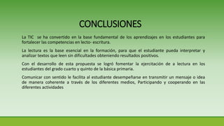 La TIC se ha convertido en la base fundamental de los aprendizajes en los estudiantes para
fortalecer las competencias en lecto- escritura.
La lectura es la base esencial en la formación, para que el estudiante pueda interpretar y
analizar textos que leen sin dificultades obteniendo resultados positivos.
Con el desarrollo de esta propuesta se logró fomentar la ejercitación de a lectura en los
estudiantes del grado cuarto y quinto de la básica primaria.
Comunicar con sentido le facilita al estudiante desempeñarse en transmitir un mensaje o idea
de manera coherente a través de los diferentes medios, Participando y cooperando en las
diferentes actividades
CONCLUSIONES
 