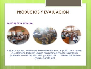 Reforzar valores positivos de forma divertida en compañía de un adulto
que después dedicara tiempo para comentar juntos la película,
aprendiendo a ser responsables y preparando a nuestros estudiantes
para el mundo real.
PRODUCTOS Y EVALUACIÓN
LA HORA DE LA PELICULA
 