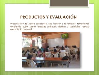 Presentación de videos educativos, que inducen a la reflexión, fomentando
conciencia sobre como nuestras actitudes afectan o benefician nuestro
crecimiento personal.
PRODUCTOS Y EVALUACIÓN
 