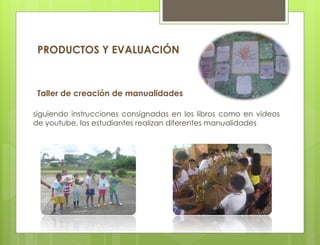 Taller de creación de manualidades
siguiendo instrucciones consignadas en los libros como en videos
de youtube, los estudiantes realizan diferentes manualidades
PRODUCTOS Y EVALUACIÓN
 