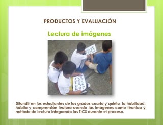 Lectura de imágenes
Difundir en los estudiantes de los grados cuarto y quinto la habilidad,
hábito y comprensión lectora usando las imágenes como técnica y
método de lectura integrando las TICS durante el proceso.
PRODUCTOS Y EVALUACIÓN
 