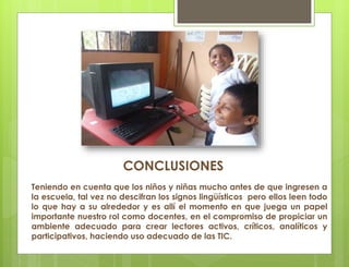 CONCLUSIONES
Teniendo en cuenta que los niños y niñas mucho antes de que ingresen a
la escuela, tal vez no descifran los signos lingüísticos pero ellos leen todo
lo que hay a su alrededor y es allí el momento en que juega un papel
importante nuestro rol como docentes, en el compromiso de propiciar un
ambiente adecuado para crear lectores activos, críticos, analíticos y
participativos, haciendo uso adecuado de las TIC.
 