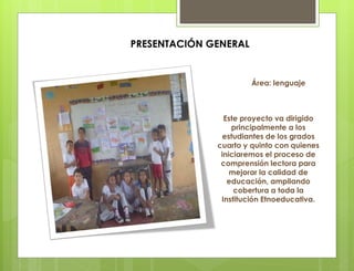 Este proyecto va dirigido
principalmente a los
estudiantes de los grados
cuarto y quinto con quienes
iniciaremos el proceso de
comprensión lectora para
mejorar la calidad de
educación, ampliando
cobertura a toda la
Institución Etnoeducativa.
Área: lenguaje
PRESENTACIÓN GENERAL
 