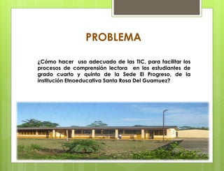 PROBLEMA
¿Cómo hacer uso adecuado de las TIC, para facilitar los
procesos de comprensión lectora en los estudiantes de
grado cuarto y quinto de la Sede El Progreso, de la
institución Etnoeducativa Santa Rosa Del Guamuez?
 