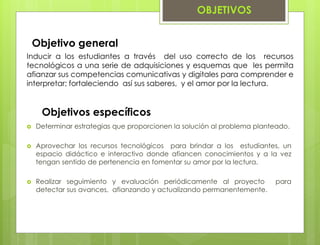OBJETIVOS
Inducir a los estudiantes a través del uso correcto de los recursos
tecnológicos a una serie de adquisiciones y esquemas que les permita
afianzar sus competencias comunicativas y digitales para comprender e
interpretar; fortaleciendo así sus saberes, y el amor por la lectura.
Objetivo general
 Determinar estrategias que proporcionen la solución al problema planteado.
 Aprovechar los recursos tecnológicos para brindar a los estudiantes, un
espacio didáctico e interactivo donde afiancen conocimientos y a la vez
tengan sentido de pertenencia en fomentar su amor por la lectura.
 Realizar seguimiento y evaluación periódicamente al proyecto para
detectar sus avances, afianzando y actualizando permanentemente.
Objetivos específicos
 