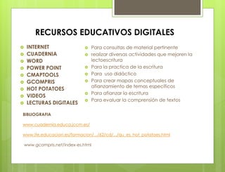 RECURSOS EDUCATIVOS DIGITALES
 INTERNET
 CUADERNIA
 WORD
 POWER POINT
 CMAPTOOLS
 GCOMPRIS
 HOT POTATOES
 VIDEOS
 LECTURAS DIGITALES
BIBLIOGRAFIA
www.cuadernia.educa.jccm.es/
www.ite.educacion.es/formacion/.../62/cd/.../qu_es_hot_potatoes.html
www.gcompris.net/index-es.html
 Para consultas de material pertinente
 realizar diversas actividades que mejoren la
lectoescritura
 Para la practica de la escritura
 Para uso didáctico
 Para crear mapas conceptuales de
afianzamiento de temas específicos
 Para afianzar la escritura
 Para evaluar la comprensión de textos
 