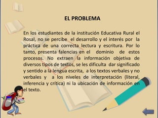 En los estudiantes de la institución Educativa Rural el
Rosal, no se percibe el desarrollo y el interés por la
práctica de una correcta lectura y escritura. Por lo
tanto, presenta falencias en el dominio de estos
procesos. No extraen la información objetiva de
diversos tipos de textos, se les dificulta dar significado
y sentido a la lengua escrita, a los textos verbales y no
verbales y a los niveles de interpretación (literal,
inferencia y crítica) ni la ubicación de información en
el texto.
EL PROBLEMA
 