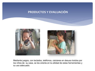 Mediante juegos, con teclados, teléfonos, celulares en desuso traídos por
los niños de su casa, se les orienta en la utilidad de estas herramientas y
su uso adecuado.
PRODUCTOS Y EVALUACIÓN
 