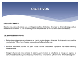 OBJETIVO GENERAL
Diseñar una propuesta lúdica que permita potencializar el interés y dinamizar la dimensión cognoscitiva
mediante el uso de las TIC en los niños y niñas del preescolar de la Escuela Central La Hormiga.
OBJETIVOS
OBJETIVOS ESPECIFICOS
 Determinar estrategias para despertar el interés en las clases y dinamizar la dimensión cognoscitiva
mediante las TIC en los niños del preescolar de la Escuela Central.
 Realizar actividades con las TIC para hacer uso del computador y practicar los valores dentro y
fuera de clase.
 Integrar el proyecto mis conejos de colores, para inducir al estudiante al trabajo en equipo, la
comunicación asertiva y el sentido de pertenencia y compromiso y favorecer la dimensión cognitiva
 