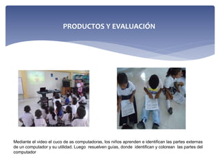 Mediante el video el cuco de as computadoras, los niños aprenden e identifican las partes externas
de un computador y su utilidad. Luego resuelven guías, donde identifican y colorean las partes del
computador
PRODUCTOS Y EVALUACIÓN
 