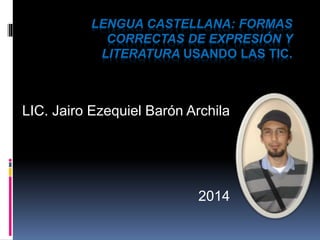 LENGUA CASTELLANA: FORMAS 
CORRECTAS DE EXPRESIÓN Y 
LITERATURA USANDO LAS TIC. 
LIC. Jairo Ezequiel Barón Archila 
2014 
 