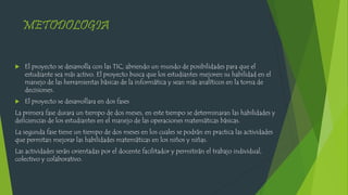 METODOLOGIA
 El proyecto se desarrolla con las TIC, abriendo un mundo de posibilidades para que el
estudiante sea más activo. El proyecto busca que los estudiantes mejoren su habilidad en el
manejo de las herramientas básicas de la informática y sean más analíticos en la toma de
decisiones.
 El proyecto se desarrollara en dos fases
La primera fase durara un tiempo de dos meses, en este tiempo se determinaran las habilidades y
deficiencias de los estudiantes en el manejo de las operaciones matemáticas básicas.
La segunda fase tiene un tiempo de dos meses en los cuales se podrán en practica las actividades
que permitan mejorar las habilidades matemáticas en los niños y niñas.
Las actividades serán orientadas por el docente facilitador y permitirán el trabajo individual,
colectivo y colaborativo.
 
