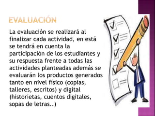La evaluación se realizará al 
finalizar cada actividad, en está 
se tendrá en cuenta la 
participación de los estudiantes y 
su respuesta frente a todas las 
actividades planteadas además se 
evaluarán los productos generados 
tanto en nivel físico (copias, 
talleres, escritos) y digital 
(historietas, cuentos digitales, 
sopas de letras..) 
