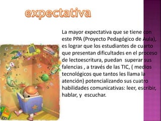 La mayor expectativa que se tiene con 
este PPA (Proyecto Pedagógico de Aula), 
es lograr que los estudiantes de cuarto 
que presentan dificultades en el proceso 
de lectoescritura, puedan superar sus 
falencias , a través de las TIC, ( medios 
tecnológicos que tantos les llama la 
atención) potencializando sus cuatro 
habilidades comunicativas: leer, escribir, 
hablar, y escuchar. 
 