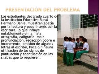 Los estudiantes del grado cuarto de 
la Institución Educativa Rural 
Hermano Daniel muestran apatía 
por la lectura y poco interés por la 
escritura, lo que influye 
notablemente en la mala 
ortografía, caligrafía, mala 
pronunciación, redacción pobre e 
incoherente, omisión de algunas 
letras al escribir, Poca o ninguna 
utilización de los signos de 
puntuación y acentuación en las 
sílabas que lo requieren. 
 