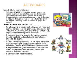 Las actividades programadas son: 
CUENTA CUENTOS, la profesora narrará un cuento 
inédito inventado por ella haciendo uso de recursos 
como la expresión corporal, sonidos entre otros y 
después orientará a los estudiantes en el uso de Pacho y 
la máquina de cuentos para que los estudiantes creen 
sus propios cuentos y los socialice con su grupo de 
trabajo. 
HERRAMIENTAS MULTIMEDIALES 
Se observará a través del televisor el video del 
cuento narrado por la profesora, elaborado con 
PANCHO Y LA MÁQUINA DE HACER CUENTOS, 
luego, se realiza la siguiente actividad: 
1. comprensión oral a cerca del cuento, con sus 
propias palabras cada estudiante narra lo que 
entendió del cuento. 
2. Conformación de parejas de trabajo y ubicación 
en el pc para iniciar la explicación del uso de la 
aplicación Pancho y la Máquina de hacer cuentos 
3. Representación gráfica del cuento a través del 
video beam (video realizado con pancho y la 
máquina de hacer cuentos) 
4. Socialización y conclusiones. 
 