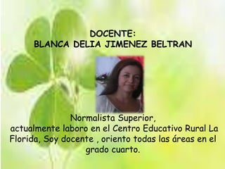 DOCENTE: 
BLANCA DELIA JIMENEZ BELTRAN 
Normalista Superior, 
actualmente laboro en el Centro Educativo Rural La 
Florida, Soy docente , oriento todas las áreas en el 
grado cuarto. 
 