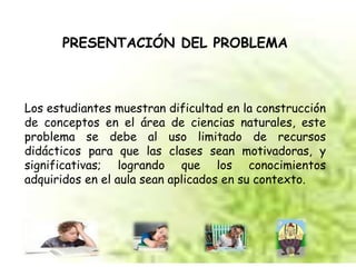 PRESENTACIÓN DEL PROBLEMA 
Los estudiantes muestran dificultad en la construcción 
de conceptos en el área de ciencias naturales, este 
problema se debe al uso limitado de recursos 
didácticos para que las clases sean motivadoras, y 
significativas; logrando que los conocimientos 
adquiridos en el aula sean aplicados en su contexto. 
 