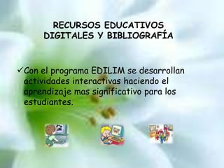 RECURSOS EDUCATIVOS 
DIGITALES Y BIBLIOGRAFÍA 
Con el programa EDILIM se desarrollan 
actividades interactivas haciendo el 
aprendizaje mas significativo para los 
estudiantes. 
 