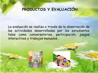 PRODUCTOS Y EVALUACIÓN 
La evaluación se realiza a través de la observación de 
las actividades desarrolladas por los estudiantes 
tales como conversatorios, participación, juegos 
interactivos y trabajos manuales . 
 