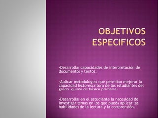 -Desarrollar capacidades de interpretación de 
documentos y textos. 
-Aplicar metodologías que permitan mejorar la 
capacidad lecto-escritora de los estudiantes del 
grado quinto de básica primaria. 
-Desarrollar en el estudiante la necesidad de 
investigar temas en los que pueda aplicar las 
habilidades de la lectura y la comprensión. 
 