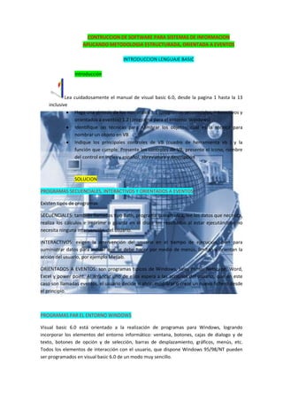 CONTRUCCION DE SOFTWARE PARA SISTEMAS DE INFORMACION
                   APLICANDO METODOLOGIA ESTRUCTURADA, ORIENTADA A EVENTOS

                                      INTRODUCCION LENGUAJE BASIC

                Introducción



            Lea cuidadosamente el manual de visual basic 6.0, desde la pagina 1 hasta la 13
    inclusive
              Haga una síntesis de los numerales 1.1 (programas secuenciales, interactivos y
                orientados a eventos) 1.2 (programa para el entorno Windows)
              Identifique las técnicas para nombrar los objetos, cual es la técnica para
                nombrar un objeto en VB
              Indique los principales controles de VB (cuadro de herramienta vb ) y la
                función que cumple. Presente los controles de VB, presente el icono, nombre
                del control en ingles y español, abreviatura y descripción



                SOLUCION

PROGRAMAS SECUENCIALES, INTERACTIVOS Y ORIENTADOS A EVENTOS

Existen tipos de programas

SECUENCIALES: también llamados tipo Bath, programa que arranca, lee los datos que necesita,
realiza los cálculos e imprime o guarda en el disco los resultados al estar ejecutándose no
necesita ninguna intervención del usuario.

INTERACTIVOS: exigen la intervención del usuario en el tiempo de ejecución, bien para
suministrar datos para indicar que se debe hacer por medio de menús, limitan y orientan la
acción del usuario, por ejemplo Matlab.

ORIENTADOS A EVENTOS: son programas típicos de Windows, tales como: Netscape, Word,
Excel y power point. Al arrancar uno de ellos espera a las acciones del usuario, que en este
caso son llamadas eventos, el usuario decide si abrir, modificar o crear un nuevo fichero desde
el principio.



PROGRAMAS PAR EL ENTORNO WINDOWS

Visual basic 6.0 está orientado a la realización de programas para Windows, logrando
incorporar los elementos del entorno informático: ventana, botones, cajas de dialogo y de
texto, botones de opción y de selección, barras de desplazamiento, gráficos, menús, etc.
Todos los elementos de interacción con el usuario, que dispone Windows 95/98/NT pueden
ser programados en visual basic 6.0 de un modo muy sencillo.
 