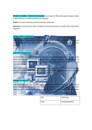MODO DE DISEÑO Y MODO DE EJECUCION: visual basic de Microsoft puede trabajar de dos
modos distintos en modo de diseño y de ejecución.

Diseño: el usuario interactivamente construye la aplicación

Ejecución: el usuario actúa sobre el programa (introduce eventos) y prueba como responde el
programa



FORMULARIOS Y CONTROLES

Cada uno de los elementos gráficos que pueden formar parte de una aplicación típica de
Windows 95/98/NT en la terminología de visual basic 6.0 se llama formulario (form) a una
ventana



OBJETOS Y PROPIEDADES

Los formularios y los distintos tipos de controles son entidades genéricas de las que puede
haber varios ejemplares concretos a cada programa, en programación orientada a objetos se
llama clase a estas entidades genéricas, mientras que se llama objeto a cada ejemplar de una
clase determinada.

Ejm: en un programa puede haber varios botones, cada uno de los cuales es un objeto del tipo
de control comand button que sería la clase, cada formulario y cada tipo de control tiene un
conjunto de propiedades que definen su aspecto grafico



NOMBRE DE OBJETOS

Cada objeto de visual basic 6.0 debe tener un nombre, el nombre puede ser el que el usuario
desee incluso visual basic proporciona nombres por defecto, no son adecuados por que hacen
referencia al tipo de control, pero no al uso que de dicho control está haciendo el programador

                                        ABREVIATURA                  CONTROL

                                        Chk                          Check box

                                        Cmd                          Command button
 