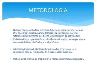  El desarrollo de actividades lectoras debe sustentarse, desde nuestro
criterio, en tres principios metodológicos que deben ser nuestro
referente en el momento del diseño y planificación de actividades:
 Globalización: propuestas de actividades relacionadas que respondan a
centros de interés diseñados por el profesor.
 Interdisciplinariedad: planificando actividades en las que estén
implicadas, para su realización, diversas áreas del currículo.
 Trabajo colaborativo: se propiciarán la realización de tareas en grupos.
METODOLOGIA
 