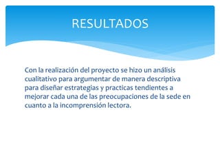 Con la realización del proyecto se hizo un análisis
cualitativo para argumentar de manera descriptiva
para diseñar estrategias y practicas tendientes a
mejorar cada una de las preocupaciones de la sede en
cuanto a la incomprensión lectora.
RESULTADOS
 